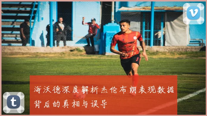 海沃德深度解析杰伦布朗表现数据背后的真相与误导