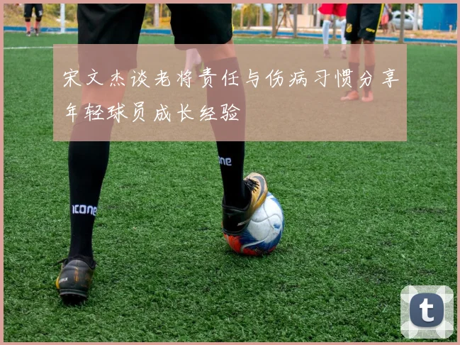 宋文杰谈老将责任与伤病习惯分享年轻球员成长经验
