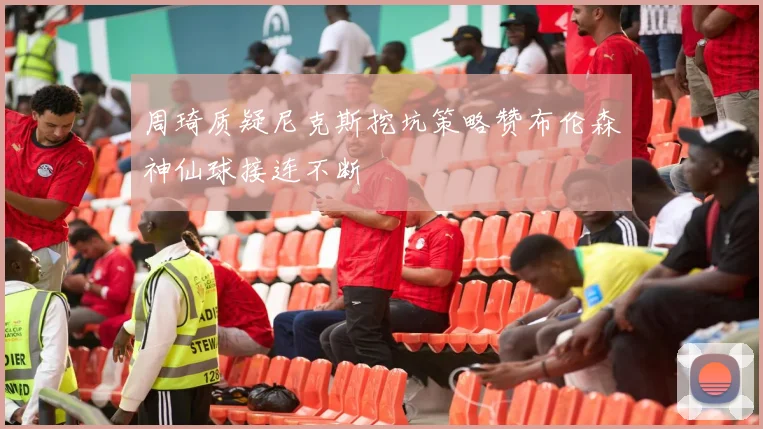 周琦质疑尼克斯挖坑策略赞布伦森神仙球接连不断