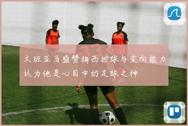 文班亚马盛赞梅西控球与变向能力认为他是心目中的足球之神