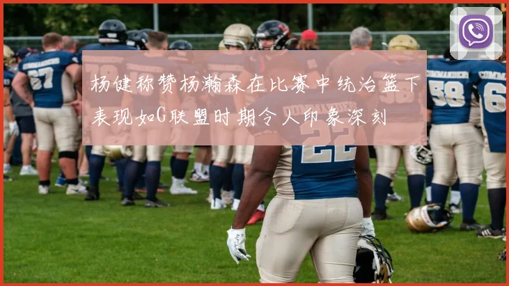 杨健称赞杨瀚森在比赛中统治篮下表现如G联盟时期令人印象深刻